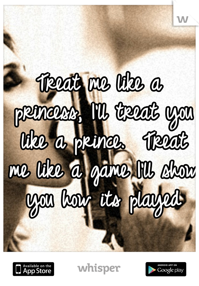 Treat me like a princess, I'll treat you like a prince.  Treat me like a game I'll show you how its played