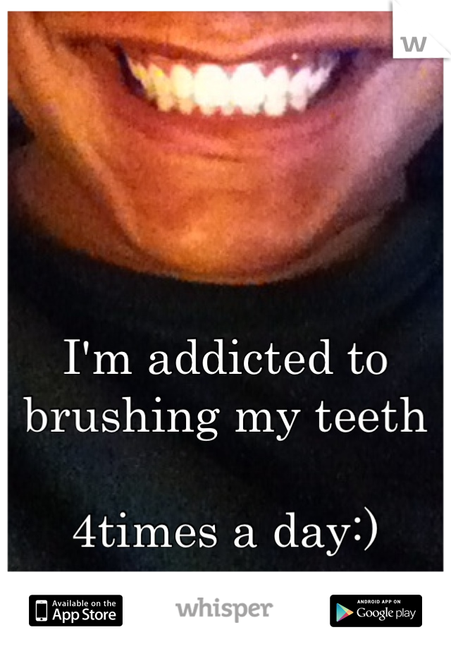 I'm addicted to brushing my teeth

4times a day:)


