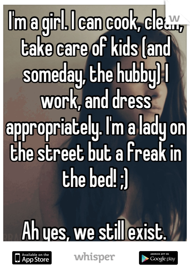 I'm a girl. I can cook, clean, take care of kids (and someday, the hubby) I work, and dress appropriately. I'm a lady on the street but a freak in the bed! ;)

Ah yes, we still exist. 