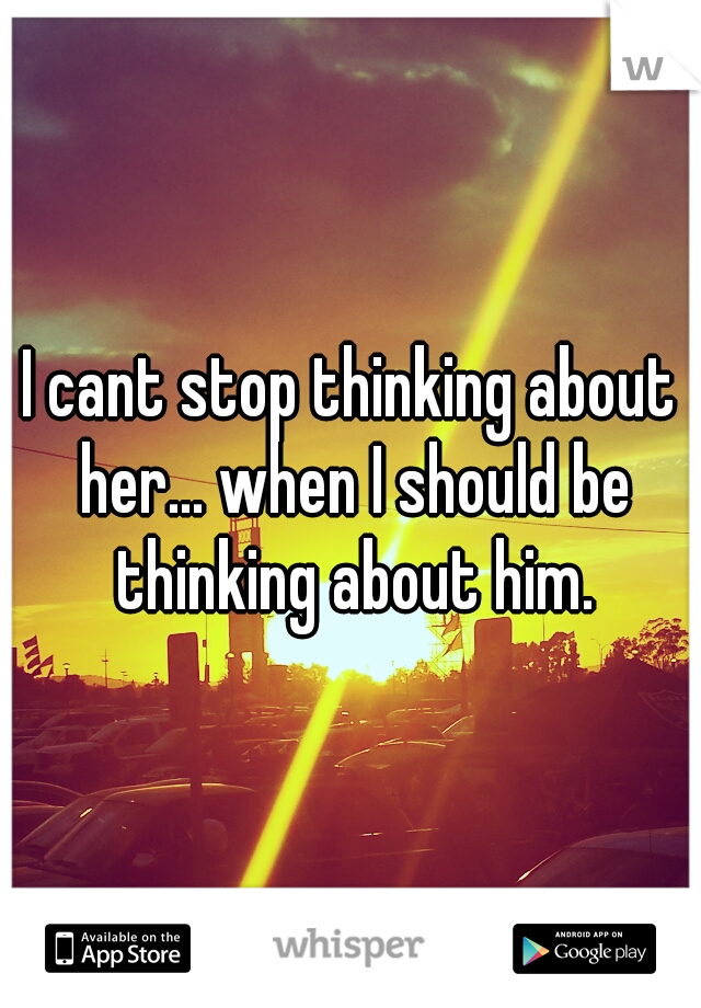 I cant stop thinking about her... when I should be thinking about him.