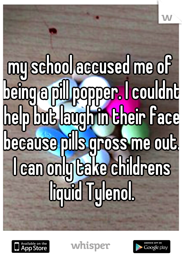 my school accused me of being a pill popper. I couldnt help but laugh in their face because pills gross me out. I can only take childrens liquid Tylenol.