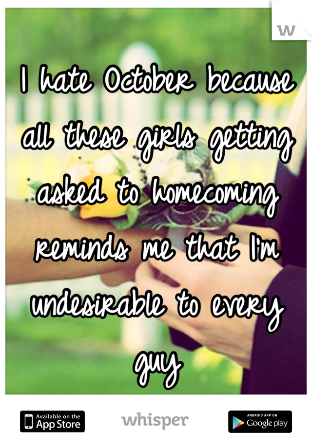 I hate October because all these girls getting asked to homecoming reminds me that I'm undesirable to every guy