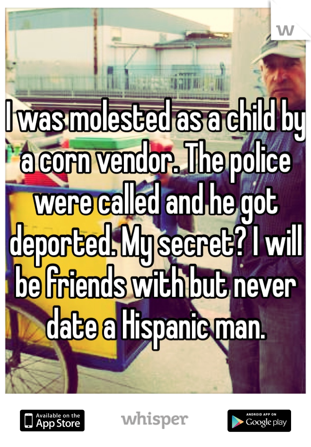 I was molested as a child by a corn vendor. The police were called and he got deported. My secret? I will be friends with but never date a Hispanic man.