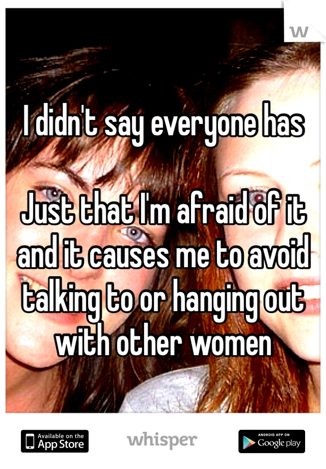 I didn't say everyone has 

Just that I'm afraid of it and it causes me to avoid talking to or hanging out with other women 