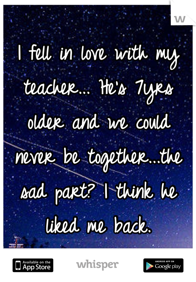I fell in love with my teacher... He's 7yrs older and we could never be together...the sad part? I think he liked me back.
