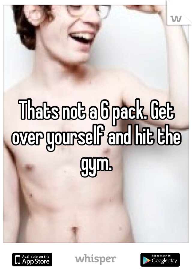 Thats not a 6 pack. Get over yourself and hit the gym.