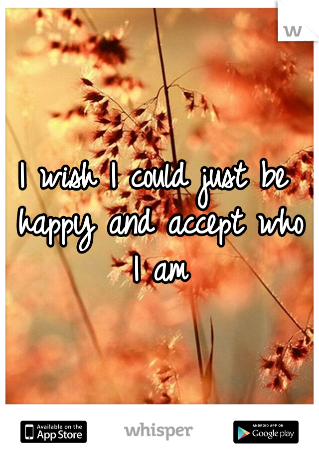 I wish I could just be happy and accept who I am