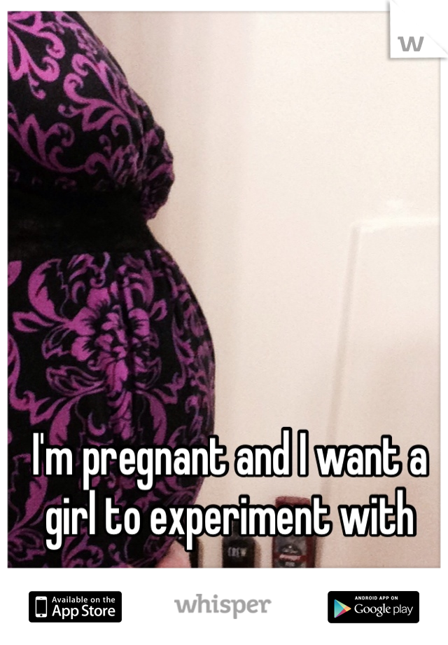 I'm pregnant and I want a girl to experiment with 