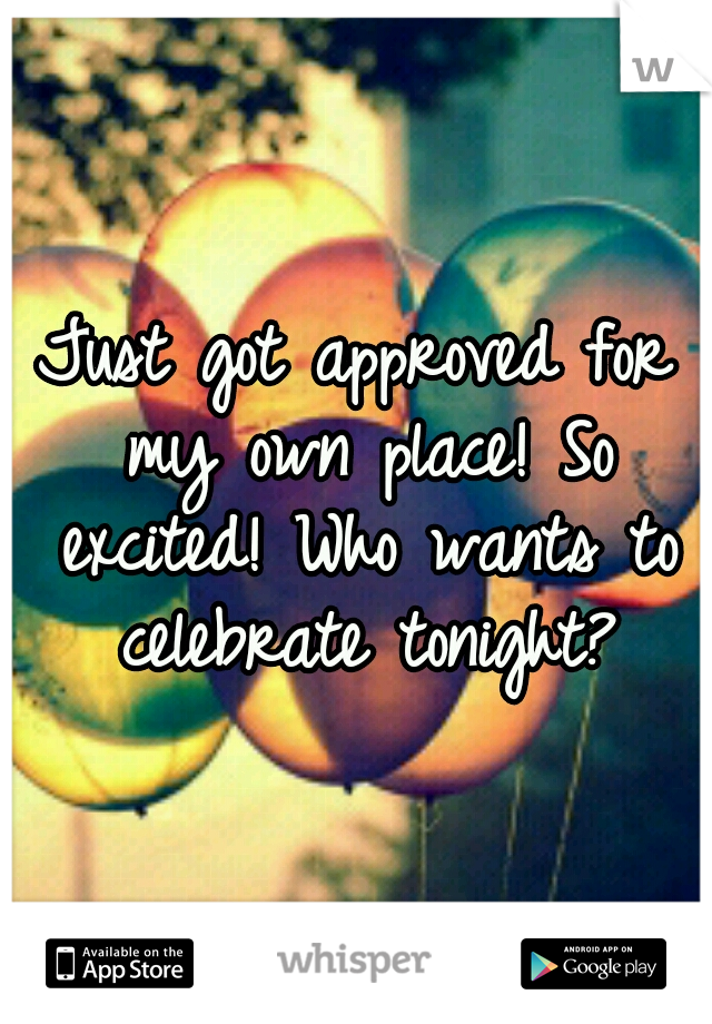 Just got approved for my own place! So excited! Who wants to celebrate tonight?