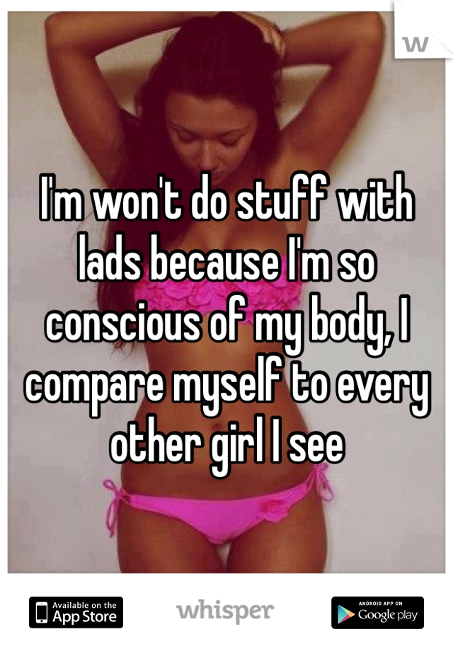 I'm won't do stuff with lads because I'm so conscious of my body, I compare myself to every other girl I see 