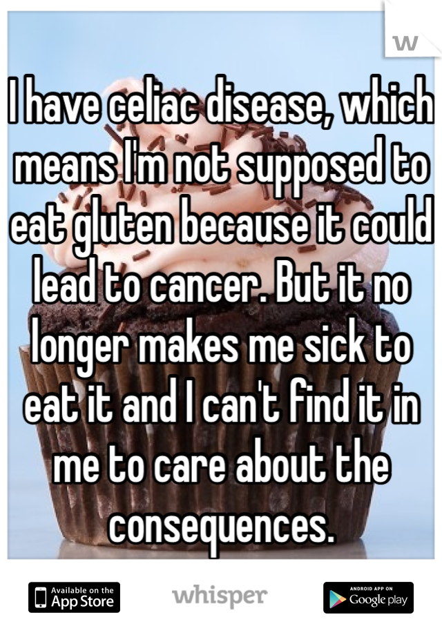 I have celiac disease, which means I'm not supposed to eat gluten because it could lead to cancer. But it no longer makes me sick to eat it and I can't find it in me to care about the consequences. 
