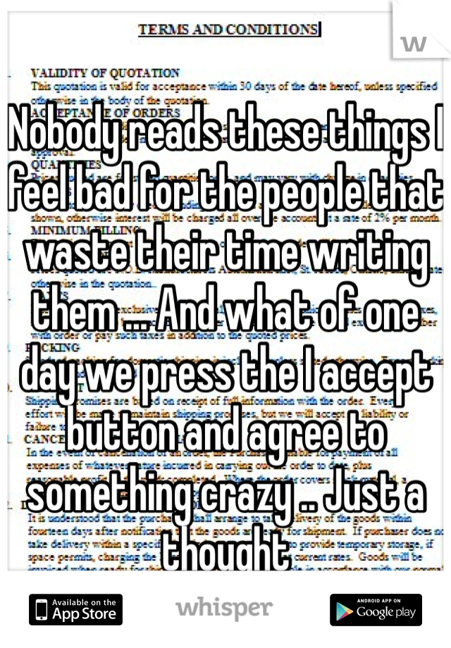 Nobody reads these things I feel bad for the people that waste their time writing them ... And what of one day we press the I accept button and agree to something crazy .. Just a thought 