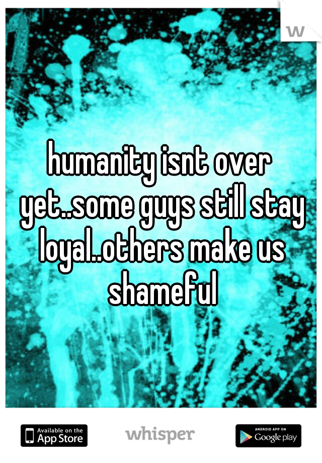 humanity isnt over yet..some guys still stay loyal..others make us shameful