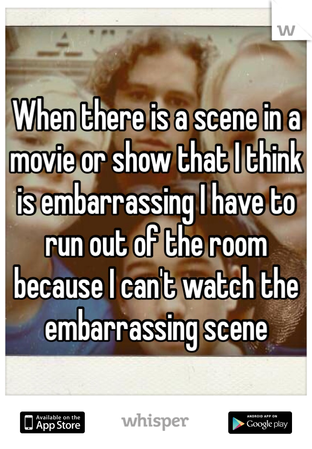 When there is a scene in a movie or show that I think is embarrassing I have to run out of the room because I can't watch the embarrassing scene