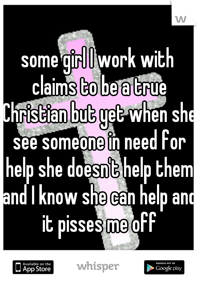 some girl I work with claims to be a true Christian but yet when she see someone in need for help she doesn't help them and I know she can help and it pisses me off