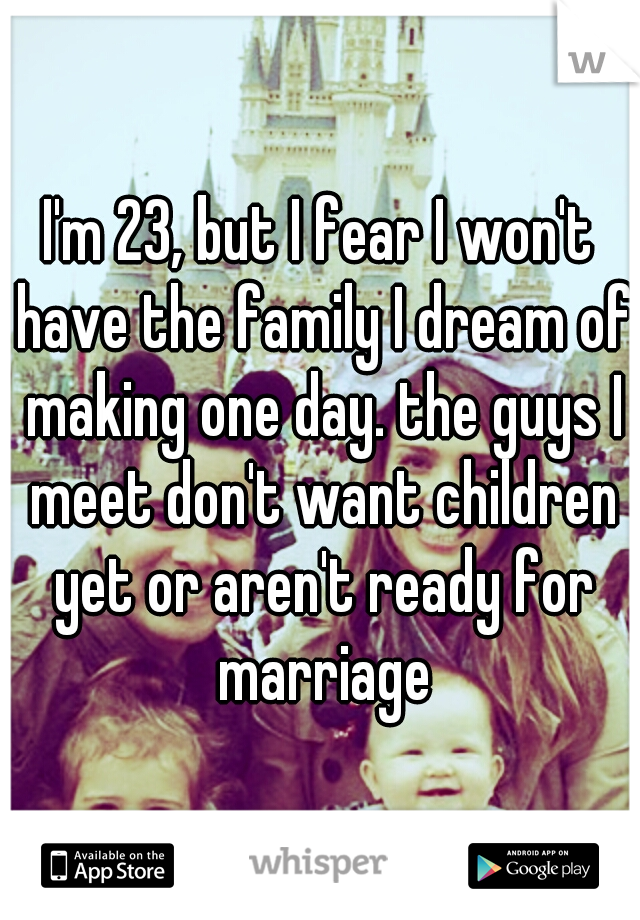 I'm 23, but I fear I won't have the family I dream of making one day. the guys I meet don't want children yet or aren't ready for marriage