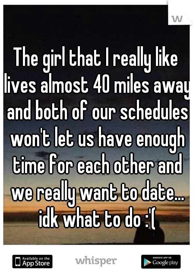 The girl that I really like lives almost 40 miles away and both of our schedules won't let us have enough time for each other and we really want to date... idk what to do :'(