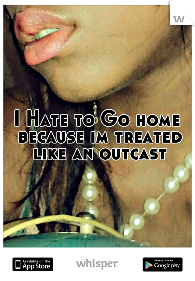 I Hate to Go home because im treated like an outcast