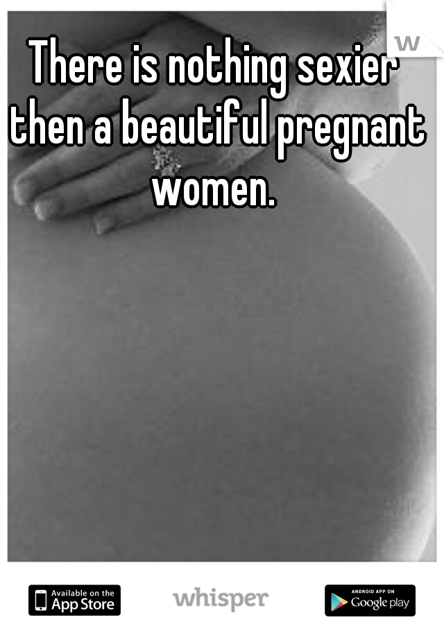 There is nothing sexier then a beautiful pregnant women. 