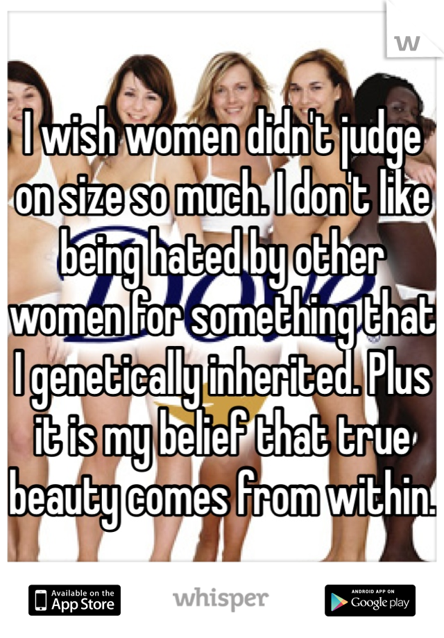 I wish women didn't judge on size so much. I don't like being hated by other women for something that I genetically inherited. Plus it is my belief that true beauty comes from within.