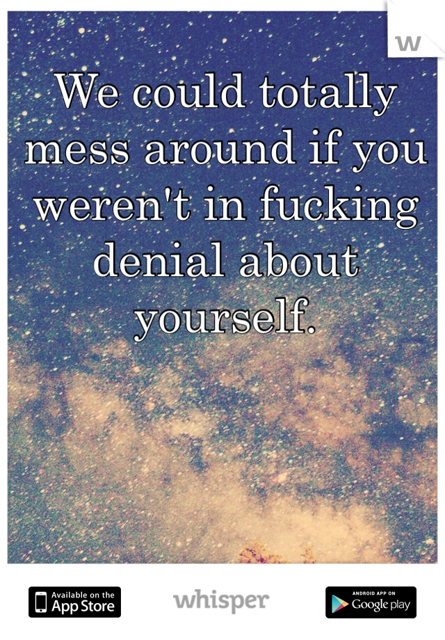We could totally mess around if you weren't in fucking denial about yourself. 