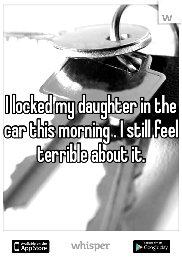 I locked my daughter in the car this morning . I still feel terrible about it. 