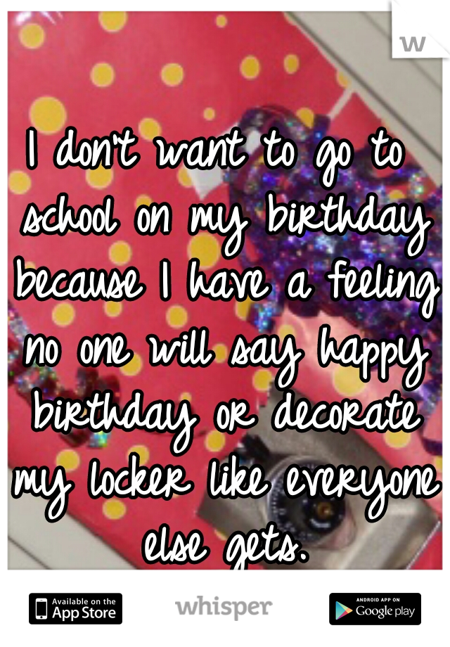 I don't want to go to school on my birthday because I have a feeling no one will say happy birthday or decorate my locker like everyone else gets.