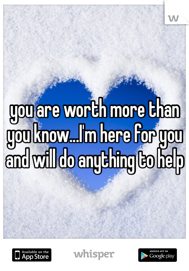 you are worth more than you know...I'm here for you and will do anything to help