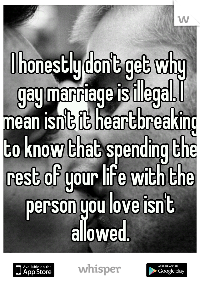 I honestly don't get why gay marriage is illegal. I mean isn't it heartbreaking to know that spending the rest of your life with the person you love isn't allowed.
