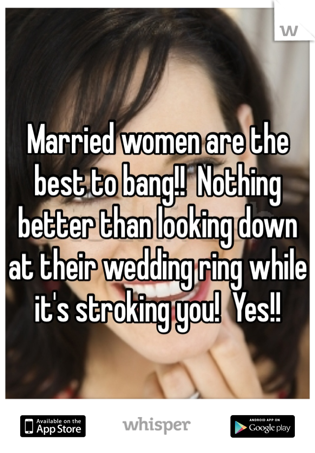 Married women are the best to bang!!  Nothing better than looking down at their wedding ring while it's stroking you!  Yes!!