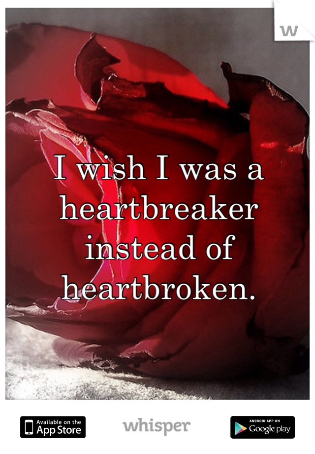 I wish I was a heartbreaker instead of heartbroken. 