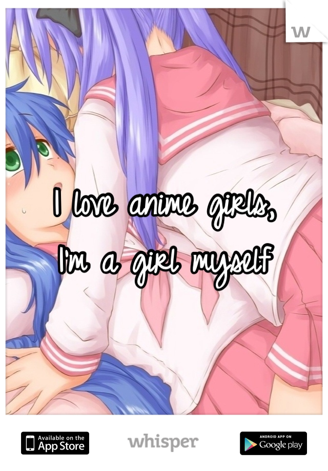 I love anime girls,
I'm a girl myself