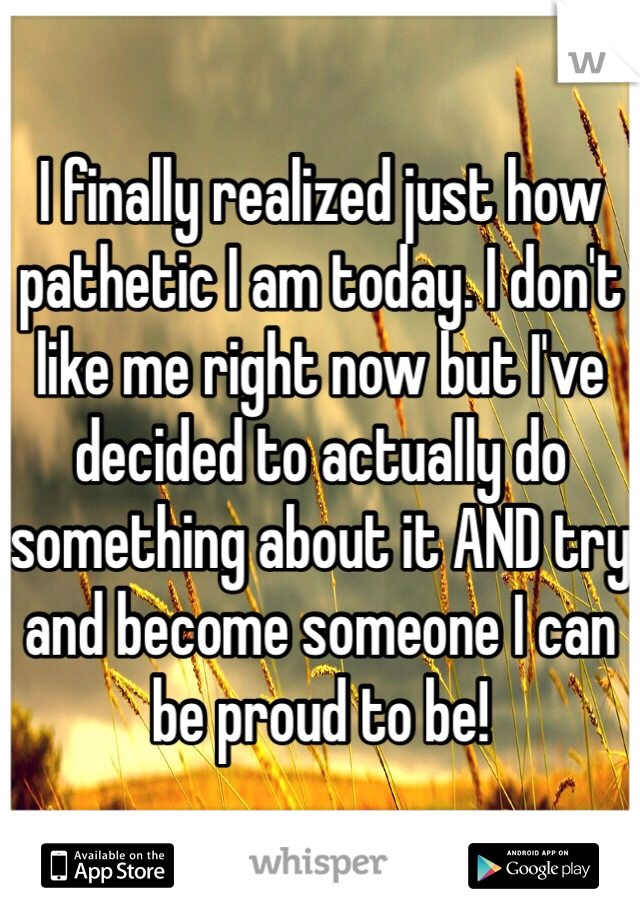 I finally realized just how pathetic I am today. I don't like me right now but I've decided to actually do something about it AND try and become someone I can be proud to be! 