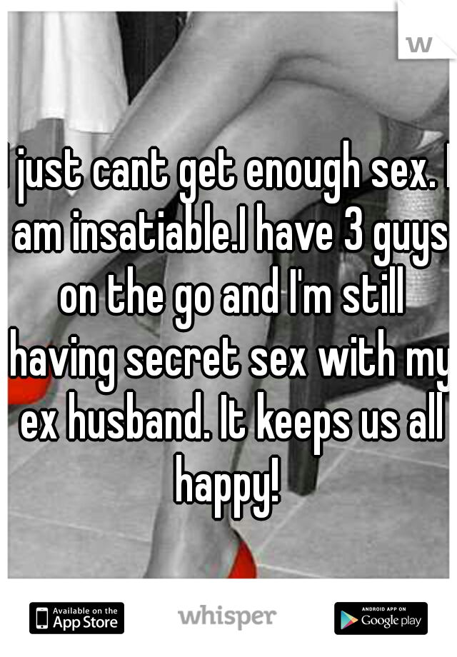 I just cant get enough sex. I am insatiable.I have 3 guys on the go and I'm still having secret sex with my ex husband. It keeps us all happy! 