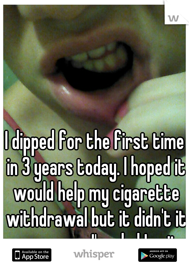 I dipped for the first time in 3 years today. I hoped it would help my cigarette withdrawal but it didn't it was gross. I'm glad I quit.