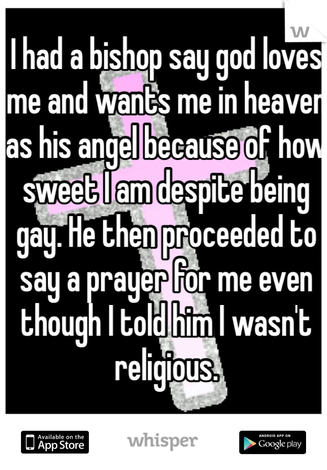 I had a bishop say god loves me and wants me in heaven as his angel because of how sweet I am despite being gay. He then proceeded to say a prayer for me even though I told him I wasn't religious. 