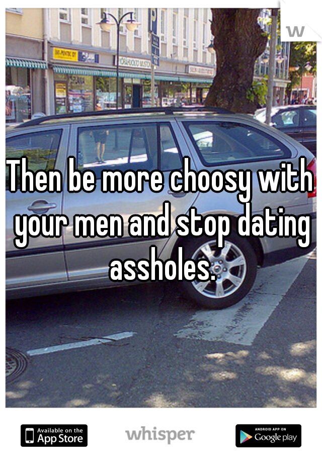 Then be more choosy with your men and stop dating assholes.