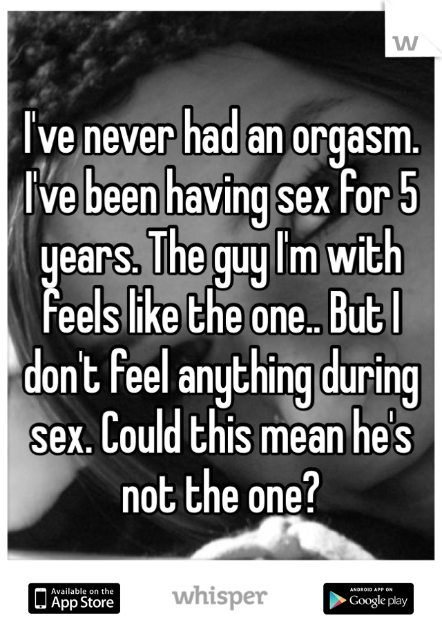 I've never had an orgasm. I've been having sex for 5 years. The guy I'm with feels like the one.. But I don't feel anything during sex. Could this mean he's not the one?