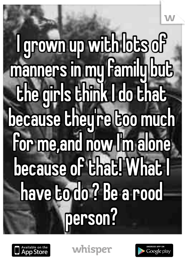 I grown up with lots of manners in my family but the girls think I do that because they're too much for me,and now I'm alone because of that! What I have to do ? Be a rood person?