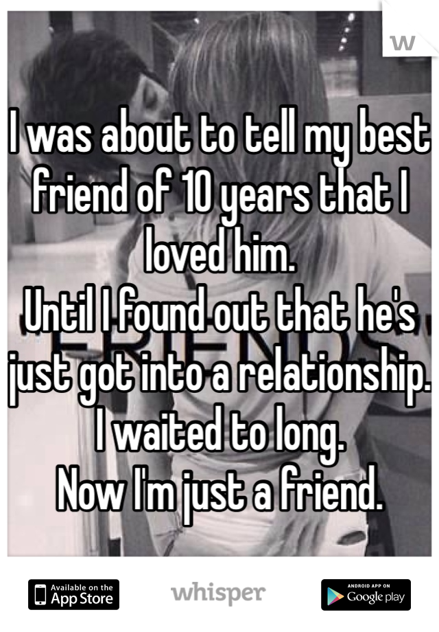 I was about to tell my best friend of 10 years that I loved him. 
Until I found out that he's just got into a relationship. 
I waited to long. 
Now I'm just a friend. 