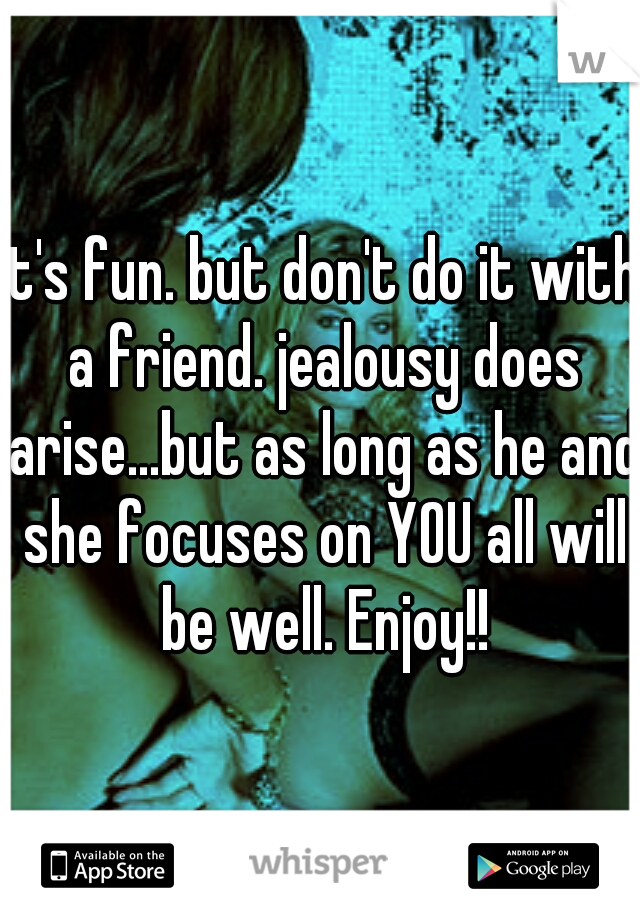 It's fun. but don't do it with a friend. jealousy does arise...but as long as he and she focuses on YOU all will be well. Enjoy!!