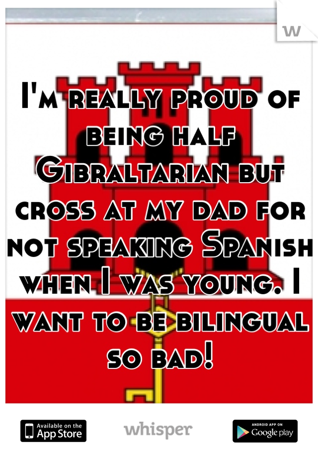 I'm really proud of being half Gibraltarian but cross at my dad for not speaking Spanish when I was young. I want to be bilingual so bad!