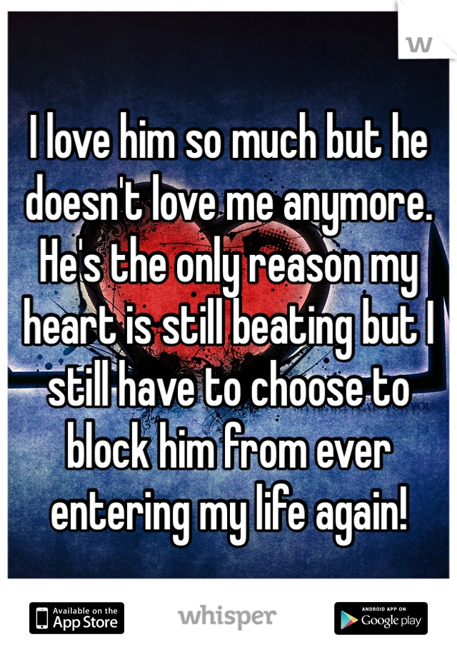 I love him so much but he doesn't love me anymore. He's the only reason my heart is still beating but I still have to choose to block him from ever entering my life again!