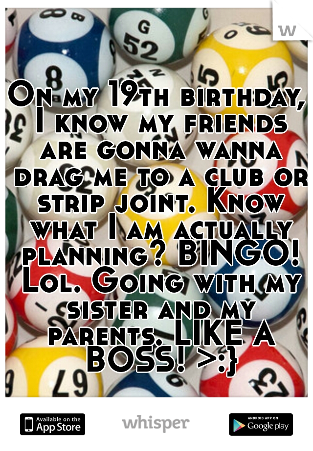 On my 19th birthday, I know my friends are gonna wanna drag me to a club or strip joint. Know what I am actually planning? BINGO! Lol. Going with my sister and my parents. LIKE A BOSS! >:}