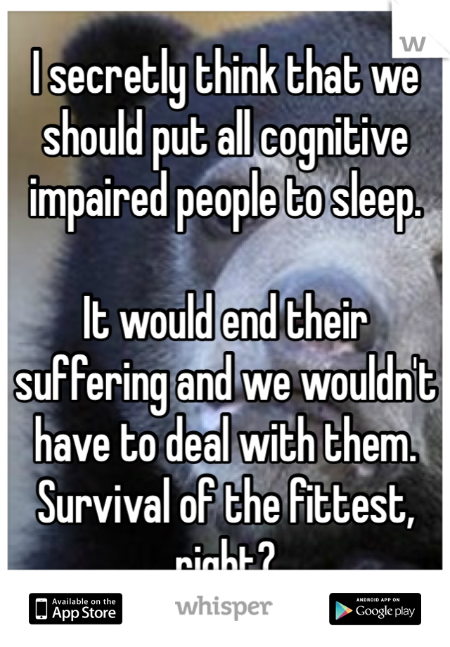 I secretly think that we should put all cognitive impaired people to sleep.

It would end their suffering and we wouldn't have to deal with them.
Survival of the fittest, right? 