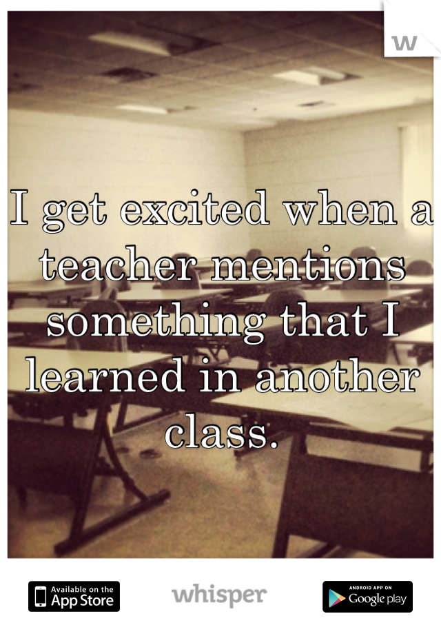 I get excited when a teacher mentions something that I learned in another class.