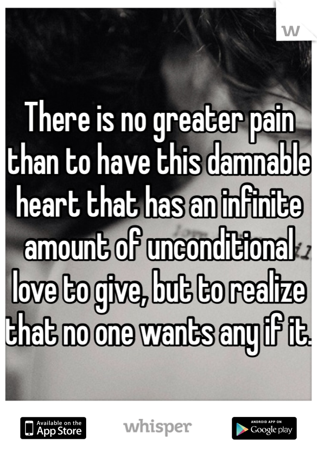 There is no greater pain than to have this damnable heart that has an infinite amount of unconditional love to give, but to realize that no one wants any if it.
