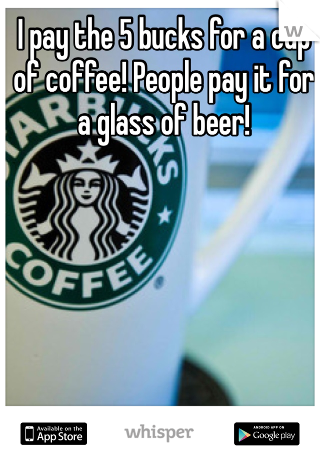 I pay the 5 bucks for a cup of coffee! People pay it for a glass of beer!
