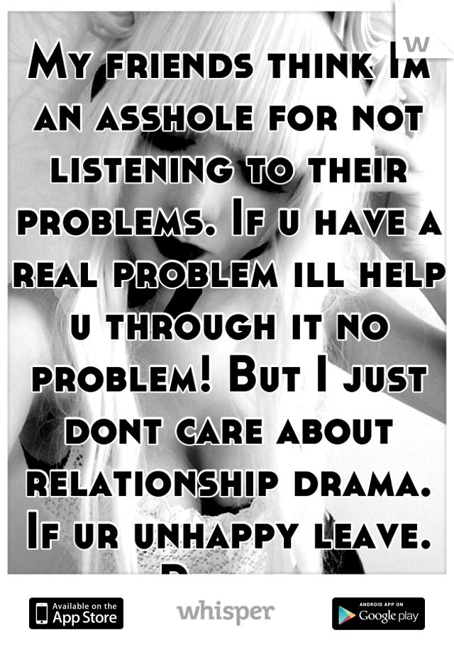 My friends think Im an asshole for not listening to their problems. If u have a real problem ill help u through it no problem! But I just dont care about relationship drama. If ur unhappy leave. Period