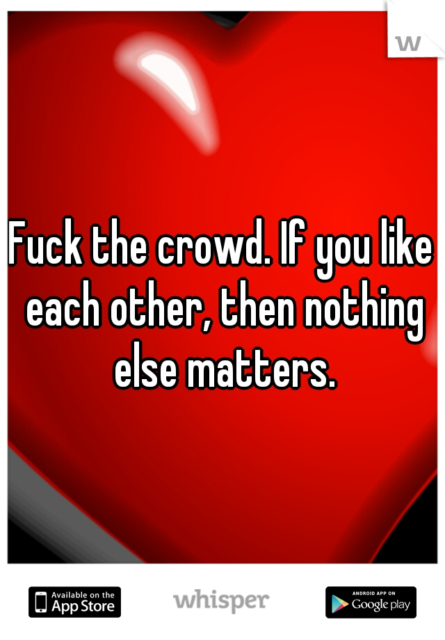 Fuck the crowd. If you like each other, then nothing else matters.